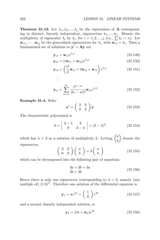 322 LESSON 31. LINEAR SYSTEMS
Theorem 31.13. Let λ1, λ2, ..., λj be the eigenvalues of A correspond-
ing to distinct, linearly independent, eigenvectors v1, ..., vj. Denote the
multiplicity of eigenvalue λi by ki, for i = 1, 2, ..., j (i.e., ki = n). Let
wi1, · · · , wij be the generalized eigenvectors for λi, with wi1 = vi. Then a
fundamental set of solutions to y = Ay are
yi1 = wi1eλit
(31.149)
yi2 = (twi1 + wi2)eλit
(31.150)
yi3 =
t2
2
wi1 + twi2 + wi3 eλit
(31.151)
...
yij =
ki
m=1
tki−m
(ki − m)!
wmeλit
(31.152)
Example 31.4. Solve
y =
3 3
0 3
y (31.153)
The characteristic polynomial is
0 =
3 − λ 3
0 3 − λ
= (3 − λ)2
(31.154)
which has λ = 3 as a solution of multiplicity 2. Letting
a
b
denote the
eigenvector,
3 3
0 3
a
b
= 3
a
b
(31.155)
which can be decomposed into the following pair of equations
3a + 3b = 3a
3b = 3b
(31.156)
Hence there is only one eigenvector corresponding to λ = 3, namely (any
multiple of) (1 0)T
. Therefore one solution of the diﬀerential equation is
y1 = veλt
=
1
0
e3t
(31.157)
and a second, linearly independent solution, is
y2 = (tv + w2)e3t
(31.158)
 