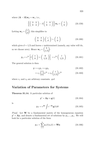 323
where (A − λI)w2 = w1, i.e.,
3 3
0 3
− 3
1 0
0 1
w2 =
1
0
(31.159)
Letting w2 =
c
d
, this simpliﬁes to
0 3
0 0
c
d
=
1
0
(31.160)
which gives d = 1/3 and leaves c undetermined (namely, any value will do,
so we choose zero). Hence w2 =
0
1/3
:
y2 = e3t
t
1
0
+
0
1/3
= e3t t
1/3
(31.161)
The general solution is then
y = c1y1 + c2y2 (31.162)
= c1
1
0
e3t
+ c2
t
1/3
e3t
(31.163)
where c1 and c2 are arbitrary constants. qed
Variation of Parameters for Systems
Theorem 31.14. A particular solution of
y = Ay + g(t) (31.164)
is
yP = eAt
e−At
g(t)dt (31.165)
Proof. Let W be a fundamental matrix of the homogeneous equation
y = Ay, and denote a fundamental set of solutions by y1, ..., yn. We will
look for a particular solution of the form
yP =
n
i=1
yi(t)ui(t) = Wu (31.166)
 