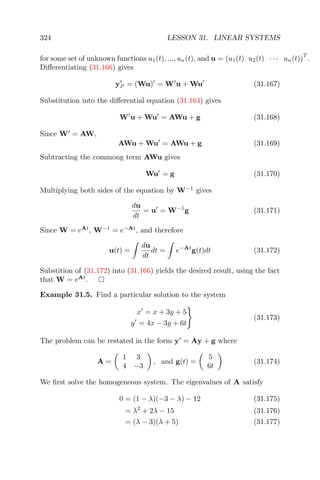 324 LESSON 31. LINEAR SYSTEMS
for some set of unknown functions u1(t), ..., un(t), and u = (u1(t) u2(t) · · · un(t))
T
.
Diﬀerentiating (31.166) gives
yP = (Wu) = W u + Wu (31.167)
Substitution into the diﬀerential equation (31.164) gives
W u + Wu = AWu + g (31.168)
Since W = AW,
AWu + Wu = AWu + g (31.169)
Subtracting the commong term AWu gives
Wu = g (31.170)
Multiplying both sides of the equation by W−1
gives
du
dt
= u = W−1
g (31.171)
Since W = eAt
, W−1
= e−At
, and therefore
u(t) =
du
dt
dt = e−At
g(t)dt (31.172)
Substition of (31.172) into (31.166) yields the desired result, using the fact
that W = eAt
.
Example 31.5. Find a particular solution to the system
x = x + 3y + 5
y = 4x − 3y + 6t
(31.173)
The problem can be restated in the form y = Ay + g where
A =
1 3
4 −3
, and g(t) =
5
6t
(31.174)
We ﬁrst solve the homogeneous system. The eigenvalues of A satisfy
0 = (1 − λ)(−3 − λ) − 12 (31.175)
= λ2
+ 2λ − 15 (31.176)
= (λ − 3)(λ + 5) (31.177)
 