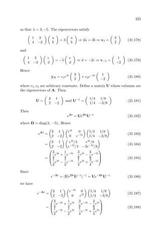 325
so that λ = 3, −5. The eigenvectors satisfy
1 3
4 −3
a
b
= 3
a
b
⇒ 2a = 3b ⇒ v3 =
3
2
(31.178)
and
1 3
4 −3
c
d
= −5
c
d
⇒ d = −2c ⇒ v−5 =
1
−2
(31.179)
Hence
yH = c1e3t 3
2
+ c2e−5t 1
−2
(31.180)
where c1, c2 are arbitrary constants. Deﬁne a matrix U whose columns are
the eigenvectors of A. Then
U =
3 1
2 −2
and U−1
=
1/4 1/8
1/4 −3/8
(31.181)
Then
eAt
= UeDt
U−1
(31.182)
where D = diag(3, −5). Hence
eAt
=
3 1
2 −2
e3t
0
0 e−5t
1/4 1/8
1/4 −3/8
(31.183)
=
3 1
2 −2
e3t
/4 e3t
/8
e−5t
/4 −3e−5t
/8
(31.184)
=



3
4
e3t
+
1
4
e−5t 3
8
e3t
−
3
8
e−5t
1
2
e3t
−
1
2
e−5t 1
4
e3t
+
3
4
e−5t


 (31.185)
Since
e−At
= (UeDt
U−1
)−1
= Ue−Dt
U−1
(31.186)
we have
e−At
=
3 1
2 −2
e−3t
0
0 e5t
1/4 1/8
1/4 −3/8
(31.187)
=



3
4
e−3t
+
1
4
e5t 3
8
e−3t
−
3
8
e5t
1
2
e−3t
−
1
2
e5t 1
4
e−3t
+
3
4
e5t


 (31.188)
 