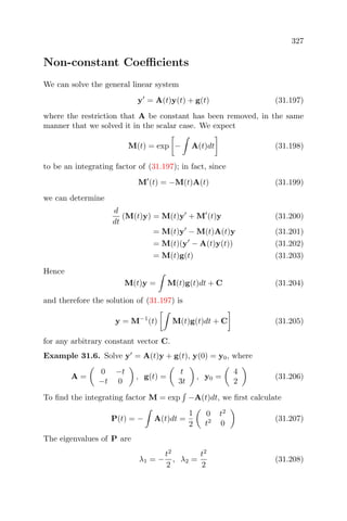 327
Non-constant Coeﬃcients
We can solve the general linear system
y = A(t)y(t) + g(t) (31.197)
where the restriction that A be constant has been removed, in the same
manner that we solved it in the scalar case. We expect
M(t) = exp − A(t)dt (31.198)
to be an integrating factor of (31.197); in fact, since
M (t) = −M(t)A(t) (31.199)
we can determine
d
dt
(M(t)y) = M(t)y + M (t)y (31.200)
= M(t)y − M(t)A(t)y (31.201)
= M(t)(y − A(t)y(t)) (31.202)
= M(t)g(t) (31.203)
Hence
M(t)y = M(t)g(t)dt + C (31.204)
and therefore the solution of (31.197) is
y = M−1
(t) M(t)g(t)dt + C (31.205)
for any arbitrary constant vector C.
Example 31.6. Solve y = A(t)y + g(t), y(0) = y0, where
A =
0 −t
−t 0
, g(t) =
t
3t
, y0 =
4
2
(31.206)
To ﬁnd the integrating factor M = exp −A(t)dt, we ﬁrst calculate
P(t) = − A(t)dt =
1
2
0 t2
t2
0
(31.207)
The eigenvalues of P are
λ1 = −
t2
2
, λ2 =
t2
2
(31.208)
 