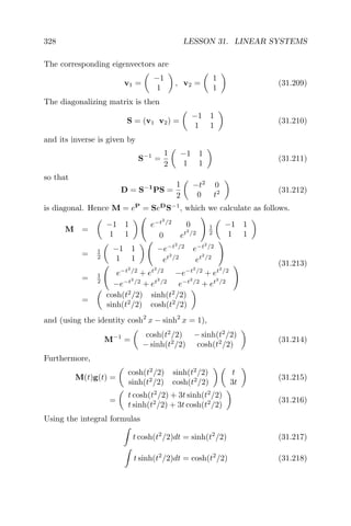 328 LESSON 31. LINEAR SYSTEMS
The corresponding eigenvectors are
v1 =
−1
1
, v2 =
1
1
(31.209)
The diagonalizing matrix is then
S = (v1 v2) =
−1 1
1 1
(31.210)
and its inverse is given by
S−1
=
1
2
−1 1
1 1
(31.211)
so that
D = S−1
PS =
1
2
−t2
0
0 t2 (31.212)
is diagonal. Hence M = eP
= SeD
S−1
, which we calculate as follows.
M =
−1 1
1 1
e−t2
/2
0
0 et2
/2
1
2
−1 1
1 1
= 1
2
−1 1
1 1
−e−t2
/2
e−t2
/2
et2
/2
et2
/2
= 1
2
e−t2
/2
+ et2
/2
−e−t2
/2
+ et2
/2
−e−t2
/2
+ et2
/2
e−t2
/2
+ et2
/2
=
cosh(t2
/2) sinh(t2
/2)
sinh(t2
/2) cosh(t2
/2)
(31.213)
and (using the identity cosh2
x − sinh2
x = 1),
M−1
=
cosh(t2
/2) − sinh(t2
/2)
− sinh(t2
/2) cosh(t2
/2)
(31.214)
Furthermore,
M(t)g(t) =
cosh(t2
/2) sinh(t2
/2)
sinh(t2
/2) cosh(t2
/2)
t
3t
(31.215)
=
t cosh(t2
/2) + 3t sinh(t2
/2)
t sinh(t2
/2) + 3t cosh(t2
/2)
(31.216)
Using the integral formulas
t cosh(t2
/2)dt = sinh(t2
/2) (31.217)
t sinh(t2
/2)dt = cosh(t2
/2) (31.218)
 
