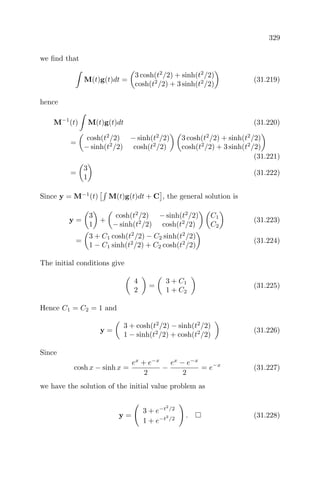 329
we ﬁnd that
M(t)g(t)dt =
3 cosh(t2
/2) + sinh(t2
/2)
cosh(t2
/2) + 3 sinh(t2
/2)
(31.219)
hence
M−1
(t) M(t)g(t)dt (31.220)
=
cosh(t2
/2) − sinh(t2
/2)
− sinh(t2
/2) cosh(t2
/2)
3 cosh(t2
/2) + sinh(t2
/2)
cosh(t2
/2) + 3 sinh(t2
/2)
(31.221)
=
3
1
(31.222)
Since y = M−1
(t) M(t)g(t)dt + C , the general solution is
y =
3
1
+
cosh(t2
/2) − sinh(t2
/2)
− sinh(t2
/2) cosh(t2
/2)
C1
C2
(31.223)
=
3 + C1 cosh(t2
/2) − C2 sinh(t2
/2)
1 − C1 sinh(t2
/2) + C2 cosh(t2
/2)
(31.224)
The initial conditions give
4
2
=
3 + C1
1 + C2
(31.225)
Hence C1 = C2 = 1 and
y =
3 + cosh(t2
/2) − sinh(t2
/2)
1 − sinh(t2
/2) + cosh(t2
/2)
(31.226)
Since
cosh x − sinh x =
ex
+ e−x
2
−
ex
− e−x
2
= e−x
(31.227)
we have the solution of the initial value problem as
y =
3 + e−t2
/2
1 + e−t2
/2
. (31.228)
 