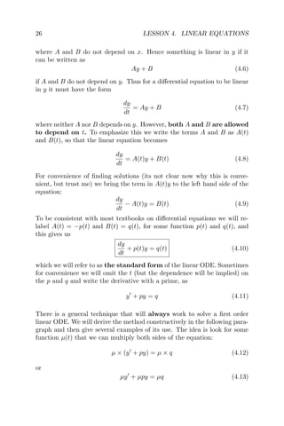 26 LESSON 4. LINEAR EQUATIONS
where A and B do not depend on x. Hence something is linear in y if it
can be written as
Ay + B (4.6)
if A and B do not depend on y. Thus for a diﬀerential equation to be linear
in y it must have the form
dy
dt
= Ay + B (4.7)
where neither A nor B depends on y. However, both A and B are allowed
to depend on t. To emphasize this we write the terms A and B as A(t)
and B(t), so that the linear equation becomes
dy
dt
= A(t)y + B(t) (4.8)
For convenience of ﬁnding solutions (its not clear now why this is conve-
nient, but trust me) we bring the term in A(t)y to the left hand side of the
equation:
dy
dt
− A(t)y = B(t) (4.9)
To be consistent with most textbooks on diﬀerential equations we will re-
label A(t) = −p(t) and B(t) = q(t), for some function p(t) and q(t), and
this gives us
dy
dt
+ p(t)y = q(t) (4.10)
which we will refer to as the standard form of the linear ODE. Sometimes
for convenience we will omit the t (but the dependence will be implied) on
the p and q and write the derivative with a prime, as
y + py = q (4.11)
There is a general technique that will always work to solve a ﬁrst order
linear ODE. We will derive the method constructively in the following para-
graph and then give several examples of its use. The idea is look for some
function µ(t) that we can multiply both sides of the equation:
µ × (y + py) = µ × q (4.12)
or
µy + µpy = µq (4.13)
 