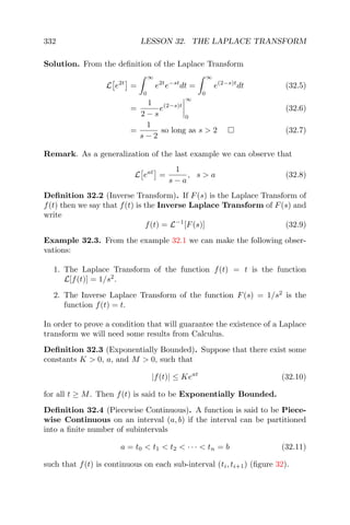 332 LESSON 32. THE LAPLACE TRANSFORM
Solution. From the deﬁnition of the Laplace Transform
L e2t
=
∞
0
e2t
e−st
dt =
∞
0
e(2−s)t
dt (32.5)
=
1
2 − s
e(2−s)t
∞
0
(32.6)
=
1
s − 2
so long as s > 2 (32.7)
Remark. As a generalization of the last example we can observe that
L eat
=
1
s − a
, s > a (32.8)
Deﬁnition 32.2 (Inverse Transform). If F(s) is the Laplace Transform of
f(t) then we say that f(t) is the Inverse Laplace Transform of F(s) and
write
f(t) = L−1
[F(s)] (32.9)
Example 32.3. From the example 32.1 we can make the following obser-
vations:
1. The Laplace Transform of the function f(t) = t is the function
L[f(t)] = 1/s2
.
2. The Inverse Laplace Transform of the function F(s) = 1/s2
is the
function f(t) = t.
In order to prove a condition that will guarantee the existence of a Laplace
transform we will need some results from Calculus.
Deﬁnition 32.3 (Exponentially Bounded). Suppose that there exist some
constants K > 0, a, and M > 0, such that
|f(t)| ≤ Keat
(32.10)
for all t ≥ M. Then f(t) is said to be Exponentially Bounded.
Deﬁnition 32.4 (Piecewise Continuous). A function is said to be Piece-
wise Continuous on an interval (a, b) if the interval can be partitioned
into a ﬁnite number of subintervals
a = t0 < t1 < t2 < · · · < tn = b (32.11)
such that f(t) is continuous on each sub-interval (ti, ti+1) (ﬁgure 32).
 
