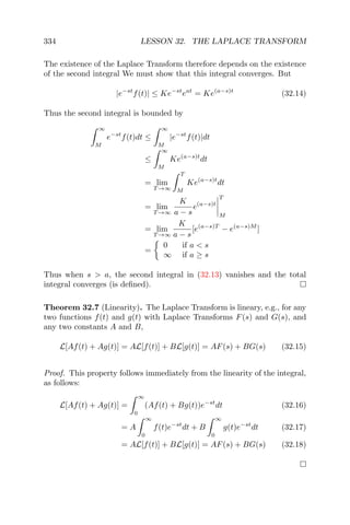 334 LESSON 32. THE LAPLACE TRANSFORM
The existence of the Laplace Transform therefore depends on the existence
of the second integral We must show that this integral converges. But
|e−st
f(t)| ≤ Ke−st
eat
= Ke(a−s)t
(32.14)
Thus the second integral is bounded by
∞
M
e−st
f(t)dt ≤
∞
M
|e−st
f(t)|dt
≤
∞
M
Ke(a−s)t
dt
= lim
T →∞
T
M
Ke(a−s)t
dt
= lim
T →∞
K
a − s
e(a−s)t
T
M
= lim
T →∞
K
a − s
[e(a−s)T
− e(a−s)M
]
=
0 if a < s
∞ if a ≥ s
Thus when s > a, the second integral in (32.13) vanishes and the total
integral converges (is deﬁned).
Theorem 32.7 (Linearity). The Laplace Transform is lineary, e.g., for any
two functions f(t) and g(t) with Laplace Transforms F(s) and G(s), and
any two constants A and B,
L[Af(t) + Ag(t)] = AL[f(t)] + BL[g(t)] = AF(s) + BG(s) (32.15)
Proof. This property follows immediately from the linearity of the integral,
as follows:
L[Af(t) + Ag(t)] =
∞
0
(Af(t) + Bg(t))e−st
dt (32.16)
= A
∞
0
f(t)e−st
dt + B
∞
0
g(t)e−st
dt (32.17)
= AL[f(t)] + BL[g(t)] = AF(s) + BG(s) (32.18)
 