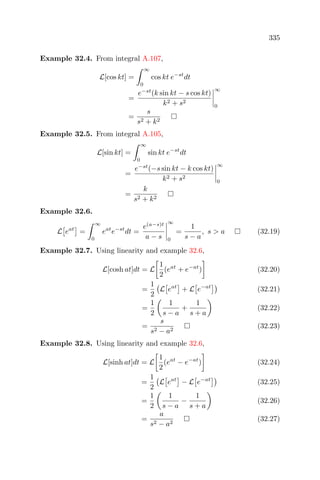 335
Example 32.4. From integral A.107,
L[cos kt] =
∞
0
cos kt e−st
dt
=
e−st
(k sin kt − s cos kt)
k2 + s2
∞
0
=
s
s2 + k2
Example 32.5. From integral A.105,
L[sin kt] =
∞
0
sin kt e−st
dt
=
e−st
(−s sin kt − k cos kt)
k2 + s2
∞
0
=
k
s2 + k2
Example 32.6.
L eat
=
∞
0
eat
e−st
dt =
e(a−s)t
a − s
∞
0
=
1
s − a
, s > a (32.19)
Example 32.7. Using linearity and example 32.6,
L[cosh at]dt = L
1
2
(eat
+ e−at
) (32.20)
=
1
2
L eat
+ L e−at
(32.21)
=
1
2
1
s − a
+
1
s + a
(32.22)
=
s
s2 − a2
(32.23)
Example 32.8. Using linearity and example 32.6,
L[sinh at]dt = L
1
2
(eat
− e−at
) (32.24)
=
1
2
L eat
− L e−at
(32.25)
=
1
2
1
s − a
−
1
s + a
(32.26)
=
a
s2 − a2
(32.27)
 