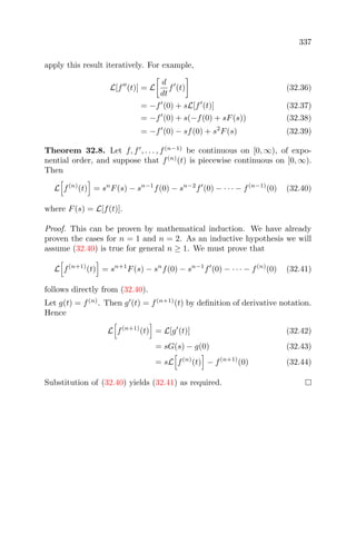 337
apply this result iteratively. For example,
L[f (t)] = L
d
dt
f (t) (32.36)
= −f (0) + sL[f (t)] (32.37)
= −f (0) + s(−f(0) + sF(s)) (32.38)
= −f (0) − sf(0) + s2
F(s) (32.39)
Theorem 32.8. Let f, f , . . . , f(n−1)
be continuous on [0, ∞), of expo-
nential order, and suppose that f(n)
(t) is piecewise continuous on [0, ∞).
Then
L f(n)
(t) = sn
F(s) − sn−1
f(0) − sn−2
f (0) − · · · − f(n−1)
(0) (32.40)
where F(s) = L[f(t)].
Proof. This can be proven by mathematical induction. We have already
proven the cases for n = 1 and n = 2. As an inductive hypothesis we will
assume (32.40) is true for general n ≥ 1. We must prove that
L f(n+1)
(t) = sn+1
F(s) − sn
f(0) − sn−1
f (0) − · · · − f(n)
(0) (32.41)
follows directly from (32.40).
Let g(t) = f(n)
. Then g (t) = f(n+1)
(t) by deﬁnition of derivative notation.
Hence
L f(n+1)
(t) = L[g (t)] (32.42)
= sG(s) − g(0) (32.43)
= sL f(n)
(t) − f(n+1)
(0) (32.44)
Substitution of (32.40) yields (32.41) as required.
 