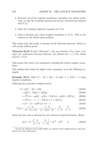 342 LESSON 32. THE LAPLACE TRANSFORM
2. Evaluate all of the Laplace transforms, including any initial condi-
tions, so that the resulting equation has all y(t) removed and replaced
with Y (s).
3. Solve the resulting algebraic equation for Y (s).
4. Find a function y(t) whose Laplace transform is Y (s). This is the
solution to the initial value problem.
The reason why this works is because of the following theorem, which we
will accept without proof.
Theorem 32.10 (Lerch’s Theorem1
). For any function F(s), there is at
most one continuous function function f(t) deﬁned for t ≥ 0 for which
L[f(t)] = F(s).
This means that there is no ambiguity in ﬁnding the inverse Laplace trans-
form.
The method also works for higher order equations, as in the following ex-
ample.
Example 32.11. Solve y − 7y + 12y = 0, y(0) = 1, y (0) = 1 using
Laplace transforms.
Following the procedure outlined above:
0 = L[y − 7y + 12y] (32.88)
= L[y ] − 7L[y ] + 12L[y] (32.89)
= s2
Y (s) − sy(0) − y (0) − 7(sY (s) − y(0)) + 12Y (s) (32.90)
= s2
Y (s) − s − 1 − 7sY (s) + 7 + 12Y (s) (32.91)
= (s2
− 7s + 12)Y (s) + 6 − s (32.92)
Y (s) =
s − 6
s2 − 7s + 12
=
s − 6
(s − 3)(s − 4)
=
3
s − 3
−
2
s − 4
(32.93)
where the last step is obtained by the method of partial fractions. Hence
y(t) = L−1 3
s − 3
−
2
s − 4
= 3e3t
− 2e4t
. (32.94)
1Named for Mathias Lerch (1860-1922), an eminent Czech Mathematician who pub-
lished more than 250 papers.
 