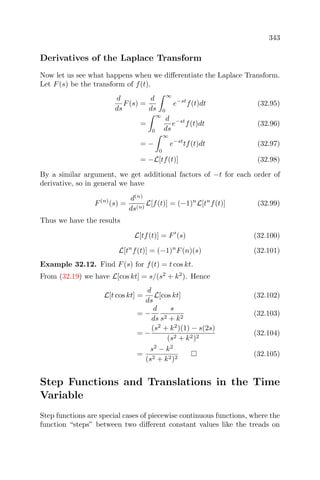 343
Derivatives of the Laplace Transform
Now let us see what happens when we diﬀerentiate the Laplace Transform.
Let F(s) be the transform of f(t).
d
ds
F(s) =
d
ds
∞
0
e−st
f(t)dt (32.95)
=
∞
0
d
ds
e−st
f(t)dt (32.96)
= −
∞
0
e−st
tf(t)dt (32.97)
= −L[tf(t)] (32.98)
By a similar argument, we get additional factors of −t for each order of
derivative, so in general we have
F(n)
(s) =
d(n)
ds(n)
L[f(t)] = (−1)n
L[tn
f(t)] (32.99)
Thus we have the results
L[tf(t)] = F (s) (32.100)
L[tn
f(t)] = (−1)n
F(n)(s) (32.101)
Example 32.12. Find F(s) for f(t) = t cos kt.
From (32.19) we have L[cos kt] = s/(s2
+ k2
). Hence
L[t cos kt] =
d
ds
L[cos kt] (32.102)
= −
d
ds
s
s2 + k2
(32.103)
= −
(s2
+ k2
)(1) − s(2s)
(s2 + k2)2
(32.104)
=
s2
− k2
(s2 + k2)2
(32.105)
Step Functions and Translations in the Time
Variable
Step functions are special cases of piecewise continuous functions, where the
function “steps” between two diﬀerent constant values like the treads on
 