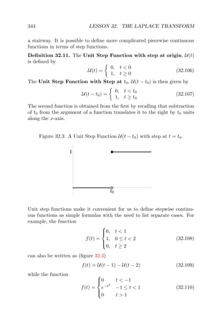 344 LESSON 32. THE LAPLACE TRANSFORM
a stairway. It is possible to deﬁne more complicated piecewise continuous
functions in terms of step functions.
Deﬁnition 32.11. The Unit Step Function with step at origin, U(t)
is deﬁned by
U(t) =
0, t < 0
1, t ≥ 0
(32.106)
The Unit Step Function with Step at t0, U(t − t0) is then given by
U(t − t0) =
0, t < t0
1, t ≥ t0
(32.107)
The second function is obtained from the ﬁrst by recalling that subtraction
of t0 from the argument of a function translates it to the right by t0 units
along the x-axis.
Figure 32.3: A Unit Step Function U(t − t0) with step at t = t0.
t0
1
Unit step functions make it convenient for us to deﬁne stepwise continu-
ous functions as simple formulas with the need to list separate cases. For
example, the function
f(t) =



0, t < 1
1, 0 ≤ t < 2
0, t ≥ 2
(32.108)
can also be written as (ﬁgure 32.3)
f(t) = U(t − 1) − U(t − 2) (32.109)
while the function
f(t) =



0 t < −1
e−t2
−1 ≤ t < 1
0 t > 1
(32.110)
 