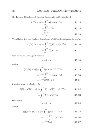 346 LESSON 32. THE LAPLACE TRANSFORM
The Laplace Transform of the step function is easily calculated,
L[U(t − a)] =
∞
0
U(t − a)e−st
dt (32.113)
=
∞
a
e−st
dt (32.114)
=
e−as
s
(32.115)
We will also ﬁnd the Laplace Transforms of shifted functions to be useful:
L[f(t)U(t − a)] =
∞
0
f(t)U(t − a)e−st
dt (32.116)
=
∞
a
f(t)e−st
dt (32.117)
Here we make a change of variable
x = t − a (32.118)
so that
L[f(t)U(t − a)] =
∞
0
f(x + a)e−s(x+a)
dx (32.119)
= e−sa
∞
0
f(x + a)e−sx
dx (32.120)
= e−sa
L[f(t + a)] (32.121)
A similar result is obtained for
L[f(t − a)U(t − a)] =
∞
0
f(t − a)U(t − a)e−st
dt (32.122)
=
∞
a
f(t − a)e−st
dt (32.123)
Now deﬁne
x = t − a (32.124)
so that
L[f(t − a)U(t − a)] =
∞
0
f(t)e−s(x+a)
dx (32.125)
= e−sa
∞
0
f(t)e−sx
dx (32.126)
= e−as
F(s) (32.127)
 