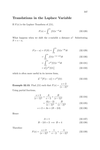 347
Translations in the Laplace Variable
If F(s) is the Laplace Transform of f(t),
F(s) =
∞
0
f(t)e−st
dt (32.128)
What happens when we shift the s-variable a distance a? Substituting
S = s − a,
F(s − a) = F(S) =
∞
0
f(t)e−St
dt (32.129)
=
∞
0
f(t)e−(s−a)t
dt (32.130)
=
∞
0
eat
f(t)e−st
dt (32.131)
= L eat
f(t) (32.132)
which is often more useful in its inverse form,
L−1
[F(s − a)] = eat
f(t) (32.133)
Example 32.13. Find f(t) such that F(s) =
s + 2
(s − 2)2
.
Using partial fractions,
s + 2
(s − 2)2
=
A
s − 2
+
B
(s − 2)2
(32.134)
=
A(s − 2)
(s − 2)2
+
B
(s − 2)2
(32.135)
s + 2 = As + (B − 2A) (32.136)
Hence
A = 1 (32.137)
B − 2A = 2 =⇒ B = 4 (32.138)
Therefore
F(s) =
s + 2
(s − 2)2
=
1
s − 2
+
4
(s − 2)2
(32.139)
 