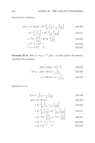 348 LESSON 32. THE LAPLACE TRANSFORM
Inverting the transform,
f(t) = L−1
[F(s)] = L−1 1
s − 2
+
4
(s − 2)2
(32.140)
= L−1 1
s − 2
+ 4L−1 1
(s − 2)2
(32.141)
= e2t
L−1 1
s
+ 4e2t
L−1 1
t2
(32.142)
= e2t
· 1 + 4e2t
· t (32.143)
= (1 + t)e2t
] (32.144)
Example 32.14. Solve y +4y = e−4t
, y(0) = 2, using Laplace Transforms.
Applying the transform,
L[y ] + 4L[y] = L e−4t
(32.145)
sY (s) − y(0) + 4Y (s) =
1
s + 4
(32.146)
(s + 4)Y (s) = 2 +
1
s + 4
(32.147)
Solving for Y (s),
Y (s) =
2
s + 4
+
1
(s + 4)2
(32.148)
y(t) = L−1
[Y (s)] (32.149)
= L−1 2
s + 4
+
1
(s + 4)2
(32.150)
= L−1 2
s + 4
+ L−1 1
(s + 4)2
(32.151)
= 2e−4t
L−1 1
s
+ e−4t
L−1 1
s2
(32.152)
= 2e−4t
· 1 + e−4t
· t (32.153)
= (2 + t)e−4t
(32.154)
 