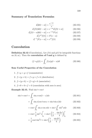 349
Summary of Translation Formulas
L[U(t − a)] =
e−as
s
(32.155)
L[f(t)U(t − a)] = e−sa
L[f(t + a)] (32.156)
L[f(t − a)U(t − a)] = e−as
F(s) (32.157)
L eat
f(t) = F(s − a) (32.158)
L−1
[F(s − a)] = eat
f(t) (32.159)
Convolution
Deﬁnition 32.12 (Convolution). Let f(t) and g(t) be integrable functions
on (0, ∞). Then the convolution of f and g is deﬁned by
(f ∗ g)(t) =
t
0
f(u)g(t − u)dt (32.160)
Som Useful Properties of the Convolution
1. f ∗ g = g ∗ f (commutative)
2. f ∗ (g + h) = f ∗ g + f ∗ h (distributive)
3. f ∗ (g ∗ h) = (f ∗ g) ∗ h (associative)
4. f ∗ 0 = 0 ∗ f = 0 (convolution with zero is zero)
Example 32.15. Find sin t ∗ cos t
sin t ∗ cos t =
t
0
sin x cos(t − x)dx (32.161)
=
t
0
sin x(cos t cos x + sin t sin x)dx (32.162)
= cos t
t
0
sin x cos xdx + sin t
t
0
sin2
xdx (32.163)
= cos t
1
2
sin2
x
t
0
+ sin t
x
2
−
sin 2x
4
t
0
(32.164)
=
1
2
cos t sin2
t + sin t
t
2
−
sin 2t
4
(32.165)
 