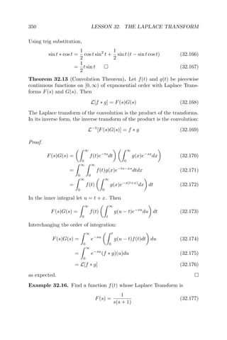 350 LESSON 32. THE LAPLACE TRANSFORM
Using trig substitution,
sin t ∗ cos t =
1
2
cos t sin2
t +
1
2
sin t (t − sin t cos t) (32.166)
=
1
2
t sin t (32.167)
Theorem 32.13 (Convolution Theorem). Let f(t) and g(t) be piecewise
continuous functions on [0, ∞) of expnonential order with Laplace Trans-
forms F(s) and G(s). Then
L[f ∗ g] = F(s)G(s) (32.168)
The Laplace transform of the convolution is the product of the transforms.
In its inverse form, the inverse transform of the product is the convolution:
L−1
[F(s)G(s)] = f ∗ g (32.169)
Proof.
F(s)G(s) =
∞
0
f(t)e−ts
dt
∞
0
g(x)e−sx
dx (32.170)
=
∞
0
∞
0
f(t)g(x)e−ts−xs
dtdx (32.171)
=
∞
0
f(t)
∞
0
g(x)e−s(t+x)
dx dt (32.172)
In the inner integral let u = t + x. Then
F(s)G(s) =
∞
0
f(t)
∞
t
g(u − t)e−su
du dt (32.173)
Interchanging the order of integration:
F(s)G(s) =
∞
0
e−su
t
0
g(u − t)f(t)dt du (32.174)
=
∞
0
e−su
(f ∗ g)(u)du (32.175)
= L[f ∗ g] (32.176)
as expected.
Example 32.16. Find a function f(t) whose Laplace Transform is
F(s) =
1
s(s + 1)
(32.177)
 