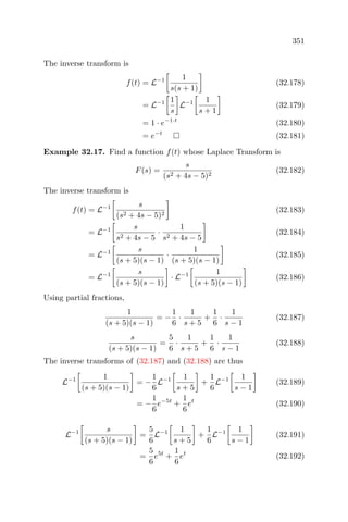 351
The inverse transform is
f(t) = L−1 1
s(s + 1)
(32.178)
= L−1 1
s
L−1 1
s + 1
(32.179)
= 1 · e−1·t
(32.180)
= e−t
(32.181)
Example 32.17. Find a function f(t) whose Laplace Transform is
F(s) =
s
(s2 + 4s − 5)2
(32.182)
The inverse transform is
f(t) = L−1 s
(s2 + 4s − 5)2
(32.183)
= L−1 s
s2 + 4s − 5
·
1
s2 + 4s − 5
(32.184)
= L−1 s
(s + 5)(s − 1)
·
1
(s + 5)(s − 1)
(32.185)
= L−1 s
(s + 5)(s − 1)
· L−1 1
(s + 5)(s − 1)
(32.186)
Using partial fractions,
1
(s + 5)(s − 1)
= −
1
6
·
1
s + 5
+
1
6
·
1
s − 1
(32.187)
s
(s + 5)(s − 1)
=
5
6
·
1
s + 5
+
1
6
·
1
s − 1
(32.188)
The inverse transforms of (32.187) and (32.188) are thus
L−1 1
(s + 5)(s − 1)
= −
1
6
L−1 1
s + 5
+
1
6
L−1 1
s − 1
(32.189)
= −
1
6
e−5t
+
1
6
et
(32.190)
L−1 s
(s + 5)(s − 1)
=
5
6
L−1 1
s + 5
+
1
6
L−1 1
s − 1
(32.191)
=
5
6
e5t
+
1
6
et
(32.192)
 