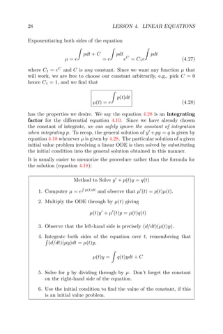 28 LESSON 4. LINEAR EQUATIONS
Exponentiating both sides of the equation
µ = e
pdt + C
= e
pdt
eC
= C1e
pdt
(4.27)
where C1 = eC
and C is any constant. Since we want any function µ that
will work, we are free to choose our constant arbitrarily, e.g., pick C = 0
hence C1 = 1, and we ﬁnd that
µ(t) = e
p(t)dt
(4.28)
has the properties we desire. We say the equation 4.28 is an integrating
factor for the diﬀerential equation 4.10. Since we have already chosen
the constant of integrate, we can safely ignore the constant of integration
when integrating p. To recap, the general solution of y +py = q is given by
equation 4.18 whenever µ is given by 4.28. The particular solution of a given
initial value problem involving a linear ODE is then solved by substituting
the initial condition into the general solution obtained in this manner.
It is usually easier to memorize the procedure rather than the formula for
the solution (equation 4.18):
Method to Solve y + p(t)y = q(t)
1. Computer µ = e p(t)dt
and observe that µ (t) = p(t)µ(t).
2. Multiply the ODE through by µ(t) giving
µ(t)y + µ (t)y = µ(t)q(t)
3. Observe that the left-hand side is precisely (d/dt)(µ(t)y).
4. Integrate both sides of the equation over t, remembering that
(d/dt)(µy)dt = µ(t)y,
µ(t)y = q(t)ydt + C
5. Solve for y by dividing through by µ. Don’t forget the constant
on the right-hand side of the equation.
6. Use the initial condition to ﬁnd the value of the constant, if this
is an initial value problem.
 