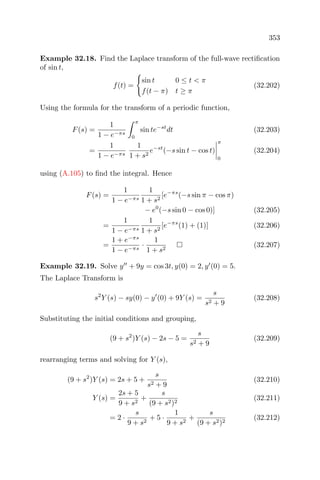353
Example 32.18. Find the Laplace transform of the full-wave rectiﬁcation
of sin t,
f(t) =
sin t 0 ≤ t < π
f(t − π) t ≥ π
(32.202)
Using the formula for the transform of a periodic function,
F(s) =
1
1 − e−πs
π
0
sin te−st
dt (32.203)
=
1
1 − e−πs
1
1 + s2
e−st
(−s sin t − cos t)
π
0
(32.204)
using (A.105) to ﬁnd the integral. Hence
F(s) =
1
1 − e−πs
1
1 + s2
[e−πs
(−s sin π − cos π)
− e0
(−s sin 0 − cos 0)] (32.205)
=
1
1 − e−πs
1
1 + s2
[e−πs
(1) + (1)] (32.206)
=
1 + e−πs
1 − e−πs
·
1
1 + s2
(32.207)
Example 32.19. Solve y + 9y = cos 3t, y(0) = 2, y (0) = 5.
The Laplace Transform is
s2
Y (s) − sy(0) − y (0) + 9Y (s) =
s
s2 + 9
(32.208)
Substituting the initial conditions and grouping,
(9 + s2
)Y (s) − 2s − 5 =
s
s2 + 9
(32.209)
rearranging terms and solving for Y (s),
(9 + s2
)Y (s) = 2s + 5 +
s
s2 + 9
(32.210)
Y (s) =
2s + 5
9 + s2
+
s
(9 + s2)2
(32.211)
= 2 ·
s
9 + s2
+ 5 ·
1
9 + s2
+
s
(9 + s2)2
(32.212)
 