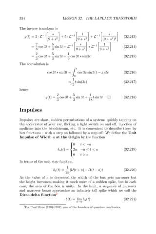354 LESSON 32. THE LAPLACE TRANSFORM
The inverse transform is
y(t) = 2 · L−1 s
9 + s2
+ 5 · L−1 1
9 + s2
+ L−1 s
(9 + s2)2
(32.213)
=
2
3
cos 3t +
5
3
sin 3t + L−1 s
9 + s2
∗ L−1 1
9 + s2
(32.214)
=
2
3
cos 3t +
5
3
sin 3t +
1
9
cos 3t ∗ sin 3t (32.215)
The convolution is
cos 3t ∗ sin 3t =
t
0
cos 3x sin 3(t − x)dx (32.216)
=
1
2
t sin(3t) (32.217)
hence
y(t) =
2
3
cos 3t +
5
3
sin 3t +
1
18
t sin 3t (32.218)
Impulses
Impulses are short, sudden perturbations of a system: quickly tapping on
the accelerator of your car, ﬂicking a light switch on and oﬀ, injection of
medicine into the bloodstream, etc. It is convenient to describe these by
box functions – with a step on followed by a step oﬀ. We deﬁne the Unit
Impulse of Width a at the Origin by the function
δa(t) =



0 t < −a
2a −a ≤ t < a
0 t > a
(32.219)
In terms of the unit step function,
δa(t) =
1
2a
(U(t + a) − U(t − a)) (32.220)
As the value of a is decreased the width of the box gets narrower but
the height increases, making it much more of a sudden spike, but in each
case, the area of the box is unity. In the limit, a sequence of narrower
and narrower boxes approaches an inﬁnitely tall spike which we call the
Dirac-delta function2
δ(t) = lim
a→0
δa(t) (32.221)
2For Paul Dirac (1902-1982), one of the founders of quantum mechanics.
 