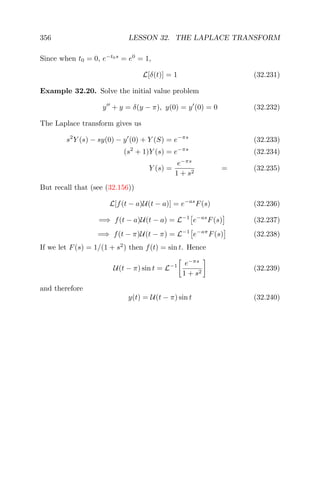 356 LESSON 32. THE LAPLACE TRANSFORM
Since when t0 = 0, e−t0s
= e0
= 1,
L[δ(t)] = 1 (32.231)
Example 32.20. Solve the initial value problem
y + y = δ(y − π), y(0) = y (0) = 0 (32.232)
The Laplace transform gives us
s2
Y (s) − sy(0) − y (0) + Y (S) = e−πs
(32.233)
(s2
+ 1)Y (s) = e−πs
(32.234)
Y (s) =
e−πs
1 + s2
= (32.235)
But recall that (see (32.156))
L[f(t − a)U(t − a)] = e−as
F(s) (32.236)
=⇒ f(t − a)U(t − a) = L−1
e−as
F(s) (32.237)
=⇒ f(t − π)U(t − π) = L−1
e−aπ
F(s) (32.238)
If we let F(s) = 1/(1 + s2
) then f(t) = sin t. Hence
U(t − π) sin t = L−1 e−πs
1 + s2
(32.239)
and therefore
y(t) = U(t − π) sin t (32.240)
 