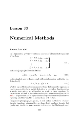 Lesson 33
Numerical Methods
Euler’s Method
By a dynamical system we will mean a system of diﬀerential equations
of the form
y1 = f1(t, y1, y2, . . . , yn)
y2 = f2(t, y1, y2, . . . , yn)
...
yn = fn(t, y1, y2, . . . , yn)



(33.1)
and accompanying initial conditions
y1(t0) = y10, y2(t0) = y2,0, . . . , yn(t0) = yn0 (33.2)
In the simplest case we have a single diﬀerential equation and initial con-
dition (n=1)
y = f(t, y), y(0) = y0 (33.3)
While it is possible to deﬁne dynamical systems that cannot be expressed in
this form, e.g., they have partial derivatives or depend on function values
at earlier time points, we will conﬁne our study to these equations. In
particular we will look as some of the techniques to solve the single equation
33.3. The generalization to higher dimensions (more equations) comes from
replacing all of the variables in our methods with vectors.
Programming languages, in general, do not contain methods to solve dif-
ferential equations, although there are large, freely available libraries that
can be used for this purpose. Analysis environments like Mathematica and
359
 