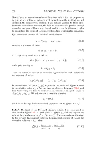 360 LESSON 33. NUMERICAL METHODS
Matlab have an extensive number of functions built in for this purpose, so
in general, you will never actually need to implement the methods we will
discuss in the next several sections if you conﬁne yourself to those envi-
ronments. Sometimes, however, the built-in routines don’t provide enough
generality and you will have to go in and modify them. In this case it helps
to understand the basics of the numerical solution of diﬀerential equations.
By a numerical solution of the initial value problem
y = f(t, y), y(t0) = y0 (33.4)
we mean a sequence of values
y0, y1, y2, ..., yn−1, yn; (33.5)
a corresponding mesh or grid M by
M = {t0 < t1 < t2 < · · · < tn−1 < tn}; (33.6)
and a grid spacing as
hj = tj+1 − tj (33.7)
Then the numerical solution or numerical approximation to the solution is
the sequence of points
(t0, y0), (t1, y1), . . . , (tn−1, yn−1), (tn, yn) (33.8)
In this solution the point (tj, yj) represents the numerical approximation
to the solution point y(tj). We can imagine plotting the points (33.8) and
then “connecting the dots” to represent an approximate image of the graph
of y(t), t0 ≤ t ≤ tn. We will use the convenient notation
yn ≈ y(tn) (33.9)
which is read as “yn is the numerical approximation to y(t) at t = tn.”
Euler’s Method or the Forward Euler’s Method is constructed as
illustrated in ﬁgure 33.1. At grid point tn, y(t) ≈ yn, and the slope of the
solution is given by exactly y = f(tn, y(tn)). If we approximate the slope
by the straight line segment between the numerical solution at tn and the
numerical solution at tn+1 then
yn(tn) ≈
yn+1 − yn
tn+1 − tn
=
yn+1 − yn
hn
(33.10)
 