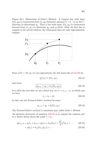 361
Figure 33.1: Illustration of Euler’s Method. A tangent line with slope
f(t0, y0) is constructed from (t0, y0) forward a distance h = t1 −t0 in the t−
direction to determined y1. Then a line with slope f(t1, y1) is constructed
forward from (t1, y1) to determine y2, and so forth. Only the ﬁrst line is
tangent to the actual solution; the subsequent lines are only approximately
tangent.
t0 t1 t2
y0
y1
y2
Since y (t) = f(t, y), we can approximate the left hand side of (33.10) by
yn(tn) ≈ f(tn, yn) (33.11)
and hence
yn+1 = yn + hnf(tn, yn) (33.12)
It is often the case that we use a ﬁxed step size h = tj+1 −tj, in which case
we have
tj = t0 + jh (33.13)
In this case the Forward Euler’s method becomes
yn+1 = yn + hf(tn, yn) (33.14)
The Forward Euler’s method is sometimes just called Euler’s Method.
An alternate derivation of equation (33.12) is to expand the solution y(t)
in a Taylor Series about the point t = tn:
y(tn+1) = y(tn + hn) = y(tn) + hny (tn) +
h2
n
2
y (tn) + · · · (33.15)
= y(tn) + hnf(tn, y(n)) + · · · (33.16)
 