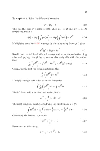 29
Example 4.1. Solve the diﬀerential equation
y + 2ty = t (4.29)
This has the form y + p(t)y = q(t), where p(t) = 2t and q(t) = t. An
integrating factor is
µ(t) = exp p(t)dt = exp 2tdt = et2
(4.30)
Multiplying equation (4.29) through by the integrating factor µ(t) gives
et2
(y + 2ty) = tet2
(4.31)
Recall that the left hand side will always end up as the derivative of yµ
after multiplying through by µ; we can also verify this with the product
rule:
d
dt
yet2
= y et2
+ 2tet2
y = et2
(y + 2ty) (4.32)
Comparing the last two equations tells us that
d
dt
yet2
= tet2
(4.33)
Multiply through both sides by dt and integrate:
d
dt
yet2
dt = tet2
dt (4.34)
The left hand side is an exact derivative, hence
yet2
= tet2
dt + C (4.35)
The right hand side can be solved with the substitution u = t2
:
tet2
dt =
1
2
eu
du =
1
2
eu
+ C =
1
2
et2
+ C (4.36)
Combining the last two equations,
yet2
=
1
2
et2
+ C (4.37)
Hence we can solve for y,
y =
1
2
+ Ce−t2
. (4.38)
 