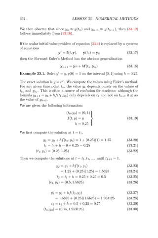 362 LESSON 33. NUMERICAL METHODS
We then observe that since yn ≈ y(tn) and yn+1 ≈ y(tn+1), then (33.12)
follows immediately from (33.16).
If the scalar initial value problem of equation (33.4) is replaced by a systems
of equations
y = f(t, y), y(t0) = y0 (33.17)
then the Forward Euler’s Method has the obvious generalization
yn+1 = yn + hf(tn, yn) (33.18)
Example 33.1. Solve y = y, y(0) = 1 on the interval [0, 1] using h = 0.25.
The exact solution is y = ex
. We compute the values using Euler’s method.
For any given time point tk, the value yk depends purely on the values of
tk1
and yk1
. This is often a source of confusion for students: although the
formula yk+1 = yk + hf(tk, yk) only depends on tk and not on tk+1 it gives
the value of yk+1.
We are given the following information:
(t0, y0) = (0, 1)
f(t, y) = y
h = 0.25



(33.19)
We ﬁrst compute the solution at t = t1.
y1 = y0 + hf(t0, y0) = 1 + (0.25)(1) = 1.25 (33.20)
t1 = t0 + h = 0 + 0.25 = 0.25 (33.21)
(t1, y1) = (0.25, 1.25) (33.22)
Then we compute the solutions at t = t1, t2, . . . until tk+1 = 1.
y2 = y1 + hf(t1, y1) (33.23)
= 1.25 + (0.25)(1.25) = 1.5625 (33.24)
t2 = t1 + h = 0.25 + 0.25 = 0.5 (33.25)
(t2, y2) = (0.5, 1.5625) (33.26)
y3 = y2 + hf(t2, y2) (33.27)
= 1.5625 + (0.25)(1.5625) = 1.953125 (33.28)
t3 = t2 + h = 0.5 + 0.25 = 0.75 (33.29)
(t3, y3) = (0.75, 1.953125) (33.30)
 