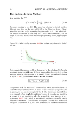 364 LESSON 33. NUMERICAL METHODS
The Backwards Euler Method
Now consider the IVP
y = −5ty2
+
5
t
−
1
t2
, y(1) = 1 (33.35)
The exact solution is y = 1/t. The numerical solution is plotted for three
diﬀerent step sizes on the interval [1, 25] in the following ﬁgure. Clearly
something appears to be happening here around h = 0.2, but what is it?
For smaller step sizes, a relatively smooth solution is obtained, and for
larger values of h the solution becomes progressively more jagged (ﬁgure
??).
Figure 33.2: Solutions for equation 33.35 for various step sizes using Euler’s
method.
5 10 15 20 25
t
0.1
0.2
0.3
0.4
y
This example illustrates a problem that occurs in the solution of diﬀerential
equations, known as stiﬀness. Stiﬀness occurs when the numerical method
becomes unstable. One solution is to modify Euler’s method as illustrated
in ﬁgure 33.3 to give the Backward’s Euler Method:
yn = yn−1 + hnf(tn, yn) (33.36)
The problem with the Backward’s Euler method is that we need to know the
answer to compute the solution: yn exists on both sides of the equation, and
in general, we can not solve explicitly for it. The Backwards Euler Method
is an example of an implicit method, because it contains yn implicitly.
In general it is not possible to solve for yn explicitly as a function of yn−1
in equation 33.36, even though it is sometimes possible to do so for speciﬁc
diﬀerential equations. Thus at each mesh point one needs to make some
ﬁrst guess to the value of yn and then perform some additional reﬁnement
 