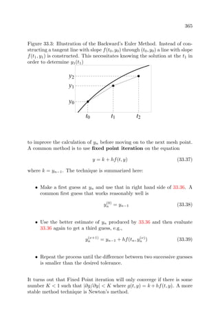 365
Figure 33.3: Illustration of the Backward’s Euler Method. Instead of con-
structing a tangent line with slope f(t0, y0) through (t0, y0) a line with slope
f(t1, y1) is constructed. This necessitates knowing the solution at the t1 in
order to determine y1(t1)
t0 t1 t2
y0
y1
y2
to improve the calculation of yn before moving on to the next mesh point.
A common method is to use ﬁxed point iteration on the equation
y = k + hf(t, y) (33.37)
where k = yn−1. The technique is summarized here:
• Make a ﬁrst guess at yn and use that in right hand side of 33.36. A
common ﬁrst guess that works reasonably well is
y(0)
n = yn−1 (33.38)
• Use the better estimate of yn produced by 33.36 and then evaluate
33.36 again to get a third guess, e.g.,
y(ν+1)
n = yn−1 + hf(tn, y(ν)
n ) (33.39)
• Repeat the process until the diﬀerence between two successive guesses
is smaller than the desired tolerance.
It turns out that Fixed Point iteration will only converge if there is some
number K < 1 such that |∂g/∂y| < K where g(t, y) = k + hf(t, y). A more
stable method technique is Newton’s method.
 