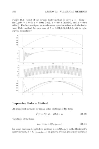 366 LESSON 33. NUMERICAL METHODS
Figure 33.4: Result of the forward Euler method to solve y = −100(y −
sin t), y(0) = 1 with h = 0.001 (top), h = 0.019 (middle), and h = 0.02
(third). The bottom ﬁgure shows the same equation solved with the back-
ward Euler method for step sizes of h = 0.001, 0.02, 0.1, 0.3, left to right
curves, respectively
.
0 0.5 1 1.5 2 2.5 3
0.2
0.4
0.6
0.8
1
0 0.5 1 1.5 2 2.5 3
1
0.5
0
0.5
1
0 0.5 1 1.5 2 2.5 3
1
0.5
0
0.5
1
1.5
2
0 0.5 1 1.5 2 2.5 3
0.2
0.4
0.6
0.8
1
Improving Euler’s Method
All numerical methods for initial value problems of the form
y (t) = f(t, y), y(t0) = y0 (33.40)
variations of the form
yn+1 = yn + φ(tn, yn, . . . ) (33.41)
for some function φ. In Euler’s method, φ = hf(tn, yn); in the Backward’s
Euler method, φ = hf(tn+1, yn+1). In general we can get a more accurate
 