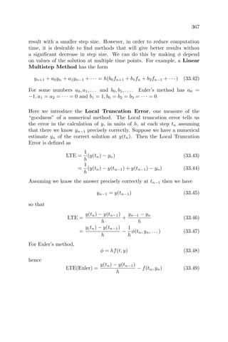 367
result with a smaller step size. However, in order to reduce computation
time, it is desirable to ﬁnd methods that will give better results withou
a signiﬁcant decrease in step size. We can do this by making φ depend
on values of the solution at multiple time points. For example, a Linear
Multistep Method has the form
yn+1 + a0yn + a1yn−1 + · · · = h(b0fn+1 + b1fn + b2fn−1 + · · · ) (33.42)
For some numbers a0, a1, . . . and b0, b1, . . . . Euler’s method has a0 =
−1, a1 = a2 = · · · = 0 and b1 = 1, b0 = b2 = b3 = · · · = 0
Here we introduce the Local Truncation Error, one measure of the
“goodness” of a numerical method. The Local truncation error tells us
the error in the calculation of y, in units of h, at each step tn assuming
that there we know yn−1 precisely correctly. Suppose we have a numerical
estimate yn of the correct solution at y(tn). Then the Local Truncation
Error is deﬁned as
LTE =
1
h
(y(tn) − yn) (33.43)
=
1
h
(y(tn) − y(tn−1) + y(tn−1) − yn) (33.44)
Assuming we know the answer precisely correctly at tn−1 then we have
yn−1 = y(tn−1) (33.45)
so that
LTE =
y(tn) − y(tn−1)
h
+
yn−1 − yn
h
(33.46)
=
y(tn) − y(tn−1)
h
−
1
h
φ(tn, yn, . . . ) (33.47)
For Euler’s method,
φ = hf(t, y) (33.48)
hence
LTE(Euler) =
y(tn) − y(tn−1)
h
− f(tn, yn) (33.49)
 