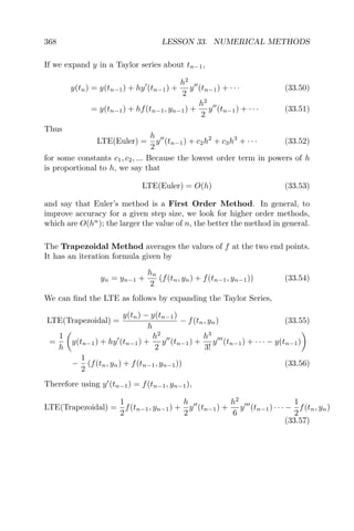 368 LESSON 33. NUMERICAL METHODS
If we expand y in a Taylor series about tn−1,
y(tn) = y(tn−1) + hy (tn−1) +
h2
2
y (tn−1) + · · · (33.50)
= y(tn−1) + hf(tn−1, yn−1) +
h2
2
y (tn−1) + · · · (33.51)
Thus
LTE(Euler) =
h
2
y (tn−1) + c2h2
+ c3h3
+ · · · (33.52)
for some constants c1, c2, ... Because the lowest order term in powers of h
is proportional to h, we say that
LTE(Euler) = O(h) (33.53)
and say that Euler’s method is a First Order Method. In general, to
improve accuracy for a given step size, we look for higher order methods,
which are O(hn
); the larger the value of n, the better the method in general.
The Trapezoidal Method averages the values of f at the two end points.
It has an iteration formula given by
yn = yn−1 +
hn
2
(f(tn, yn) + f(tn−1, yn−1)) (33.54)
We can ﬁnd the LTE as follows by expanding the Taylor Series,
LTE(Trapezoidal) =
y(tn) − y(tn−1)
h
− f(tn, yn) (33.55)
=
1
h
y(tn−1) + hy (tn−1) +
h2
2
y (tn−1) +
h3
3!
y (tn−1) + · · · − y(tn−1)
−
1
2
(f(tn, yn) + f(tn−1, yn−1)) (33.56)
Therefore using y (tn−1) = f(tn−1, yn−1),
LTE(Trapezoidal) =
1
2
f(tn−1, yn−1) +
h
2
y (tn−1) +
h2
6
y (tn−1) · · · −
1
2
f(tn, yn)
(33.57)
 
