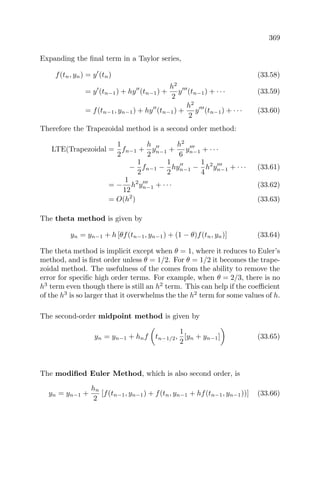 369
Expanding the ﬁnal term in a Taylor series,
f(tn, yn) = y (tn) (33.58)
= y (tn−1) + hy (tn−1) +
h2
2
y (tn−1) + · · · (33.59)
= f(tn−1, yn−1) + hy (tn−1) +
h2
2
y (tn−1) + · · · (33.60)
Therefore the Trapezoidal method is a second order method:
LTE(Trapezoidal =
1
2
fn−1 +
h
2
yn−1 +
h2
6
yn−1 + · · ·
−
1
2
fn−1 −
1
2
hyn−1 −
1
4
h2
yn−1 + · · · (33.61)
= −
1
12
h2
yn−1 + · · · (33.62)
= O(h2
) (33.63)
The theta method is given by
yn = yn−1 + h [θf(tn−1, yn−1) + (1 − θ)f(tn, yn)] (33.64)
The theta method is implicit except when θ = 1, where it reduces to Euler’s
method, and is ﬁrst order unless θ = 1/2. For θ = 1/2 it becomes the trape-
zoidal method. The usefulness of the comes from the ability to remove the
error for speciﬁc high order terms. For example, when θ = 2/3, there is no
h3
term even though there is still an h2
term. This can help if the coeﬃcient
of the h3
is so larger that it overwhelms the the h2
term for some values of h.
The second-order midpoint method is given by
yn = yn−1 + hnf tn−1/2,
1
2
[yn + yn−1] (33.65)
The modiﬁed Euler Method, which is also second order, is
yn = yn−1 +
hn
2
[f(tn−1, yn−1) + f(tn, yn−1 + hf(tn−1, yn−1))] (33.66)
 