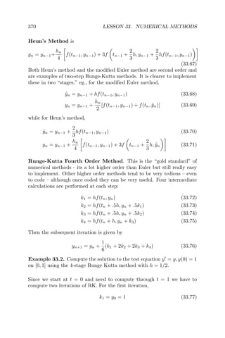 370 LESSON 33. NUMERICAL METHODS
Heun’s Method is
yn = yn−1+
hn
4
f(tn−1, yn−1) + 3f tn−1 +
2
3
h, yn−1 +
2
3
hf(tn−1, yn−1)
(33.67)
Both Heun’s method and the modiﬁed Euler method are second order and
are examples of two-step Runge-Kutta methods. It is clearer to implement
these in two “stages,” eg., for the modiﬁed Euler method,
˜yn = yn−1 + hf(tn−1, yn−1) (33.68)
yn = yn−1 +
hn
2
[f(tn−1, yn−1) + f(tn, ˜yn)] (33.69)
while for Heun’s method,
˜yn = yn−1 +
2
3
hf(tn−1, yn−1) (33.70)
yn = yn−1 +
hn
4
f(tn−1, yn−1) + 3f tn−1 +
2
3
h, ˜yn (33.71)
Runge-Kutta Fourth Order Method. This is the “gold standard” of
numerical methods - its a lot higher order than Euler but still really easy
to implement. Other higher order methods tend to be very tedious – even
to code – although once coded they can be very useful. Four intermediate
calculations are performed at each step:
k1 = hf(tn, yn) (33.72)
k2 = hf(tn + .5h, yn + .5k1) (33.73)
k3 = hf(tn + .5h, yn + .5k2) (33.74)
k4 = hf(tn + h, yn + k3) (33.75)
Then the subsequent iteration is given by
yn+1 = yn +
1
6
(k1 + 2k2 + 2k3 + k4) (33.76)
Example 33.2. Compute the solution to the test equation y = y, y(0) = 1
on [0, 1] using the 4-stage Runge Kutta method with h = 1/2.
Since we start at t = 0 and need to compute through t = 1 we have to
compute two iterations of RK. For the ﬁrst iteration,
k1 = y0 = 1 (33.77)
 