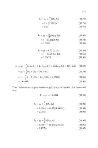 371
k2 = y0 +
h
2
f(t0, k1) (33.78)
= 1 + (0.25)(1) (33.79)
= 1.25 (33.80)
k3 = y0 +
h
2
f(t1/2, k2) (33.81)
= 1 + (0.25)(1.25) (33.82)
= 1.3125 (33.83)
k4 = y0 + hf(t1/2, k3) (33.84)
= 1 + (0.5)(1.3125) (33.85)
= 1.65625 (33.86)
y1 = y0 +
h
6
(f(t0, k1) + 2f(t1/2, k2) + 2f(t1/2, k3) + f(t1, k4)) (33.87)
= y0 +
h
6
(k1 + 2k2 + 2k3 + k4) (33.88)
= 1 +
.5
6
1 + 2(1.25) + 2(1.3125) + 1.65625 (33.89)
= 1.64844 (33.90)
Thus the numerical approximation to y(0.5) is y1 ≈ 1.64844. For the second
step,
k1 = y1 = 1.64844 (33.91)
k2 = y1 +
h
2
f(t1, k1) (33.92)
= 1.64844 + (0.25)(1.64844) (33.93)
= 2.06055 (33.94)
k3 = y1 +
h
2
f(t1.5, k2) (33.95)
= 1.64844 + (0.25)(2.06055) (33.96)
= 2.16358 (33.97)
 