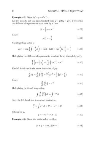 30 LESSON 4. LINEAR EQUATIONS
Example 4.2. Solve ty − y = t2
e−t
.
We ﬁrst need to put this into standard form y + p(t)y = q(t). If we divide
the diﬀerential equation on both sides by t then
y −
1
t
y = te−t
(4.39)
Hence
p(t) = −
1
t
(4.40)
An integrating factor is
µ(t) = exp −
1
t
dt = exp(− ln t) = exp ln
1
t
=
1
t
(4.41)
Multiplying the diﬀerential equation (in standard form) through by µ(t),
1
t
y −
1
t
y =
1
t
(te−t
) = e−t
(4.42)
The left hand side is the exact derivative of µy:
d
dt
µy =
d
dt
y
t
=
ty − y
t2
=
1
t
y −
y
t
(4.43)
Hence
d
dt
y
t
= e−t
(4.44)
Multiplying by dt and integrating,
d
dt
y
t
dt = e−t
dt (4.45)
Since the left hand side is an exact derivative,
y
t
= e−t
dt + C = −e−t
+ C (4.46)
Solving for y,
y = −te−t
+ Ct (4.47)
Example 4.3. Solve the initial value problem
y + y = cos t, y(0) = 1 (4.48)
 