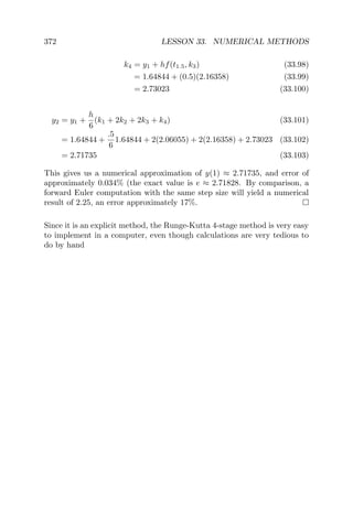 372 LESSON 33. NUMERICAL METHODS
k4 = y1 + hf(t1.5, k3) (33.98)
= 1.64844 + (0.5)(2.16358) (33.99)
= 2.73023 (33.100)
y2 = y1 +
h
6
(k1 + 2k2 + 2k3 + k4) (33.101)
= 1.64844 +
.5
6
1.64844 + 2(2.06055) + 2(2.16358) + 2.73023 (33.102)
= 2.71735 (33.103)
This gives us a numerical approximation of y(1) ≈ 2.71735, and error of
approximately 0.034% (the exact value is e ≈ 2.71828. By comparison, a
forward Euler computation with the same step size will yield a numerical
result of 2.25, an error approximately 17%.
Since it is an explicit method, the Runge-Kutta 4-stage method is very easy
to implement in a computer, even though calculations are very tedious to
do by hand
 