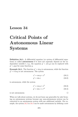 Lesson 34
Critical Points of
Autonomous Linear
Systems
Deﬁnition 34.1. A diﬀerential equation (or system of diﬀerential equa-
tions) is called autonomous if it does not expressly depend on the in-
dependent variable t, e.g., the equation y = f(t, y) can be replaced with
y = g(y) for some function g.
Example 34.1. The function y = sin y is autonomous, while the function
y = t cos y is not autonomous. The system
x = cos y + x2
(34.1)
y = sin x (34.2)
is autonomous, while the system
x = cos y + x2
(34.3)
y = sin x + eat
(34.4)
is not autonomous.
When we talk about systems, we do not loose any generality by only focus-
ing on autonomous systems because any non-autonomous system can be
converted to an autonomous system with one additional variable. For ex-
ample, the system 34.3 to 34.4 can be made autonomous by deﬁning a new
373
 