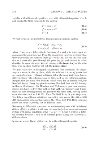 374 LESSON 34. CRITICAL POINTS
variable with diﬀerential equation z = t, with diﬀerential equation z = 1,
and adding the third equation to the system:
x = cos y + x2
(34.5)
y = sin x + eaz
(34.6)
z = 1 (34.7)
We will focus on the general two dimensional autonomous system
x = f(x, y) x(t0) = x0
y = g(x, y) y(t0) = y0
(34.8)
where f and g are diﬀerentiable functions of x and y in some open set
containing the point (x0, y0). From the uniqueness theorem, we know that
there is precisely one solution {x(t), y(t)} to (34.8). We can plot this solu-
tion as a curve that goes through the point (x0, y0) and extends in either
direction for some distance. We call this curve the trajectory of the solu-
tion. The xy-plane itself we will call the phase-plane.
We must take care to distinguish trajectories from solutions: the trajec-
tory is a curve in the xy plane, while the solution is a set of points that
are marked by time. Diﬀerent solutions follow the same trajectory, but at
diﬀerent times. The diﬀerence can be illustrated by the following analogy.
Imagine that you drive from home to school every day on certain road, say
Nordhoﬀ Street. Every day you drive down Nordhoﬀ from the 405 freeway
to Reseda Boulevard. On Mondays and Wednesdays, you have morning
classes and have to drive this path at 8:20 AM. On Tuesdays and Thurs-
days you have evening classes and you drive the same path, moving in the
same direction, but at 3:30 PM. Then Nordhoﬀ Street is your trajectory.
You follow two diﬀerent solutions: one which puts you at the 405 at 8:20
AM and another solution that puts at the 405 at 3:30 PM. Both solutions
follow the same trajectory, but at diﬀerent times.
Returning to diﬀerential equations, an autonomous system with initial con-
ditions x(t0) = a, y(t0) = b will have the same trajectory as an autonomous
system with initial conditions x(t1) = a, y(t1) = b, but it will be a diﬀer-
ent solution because it will be at diﬀerent points along the trajectory at
diﬀerent times.
In any set where f(x, y) = 0 we can form the diﬀerential equation
dy
dx
=
g(x, y)
f(x, y)
(34.9)
 