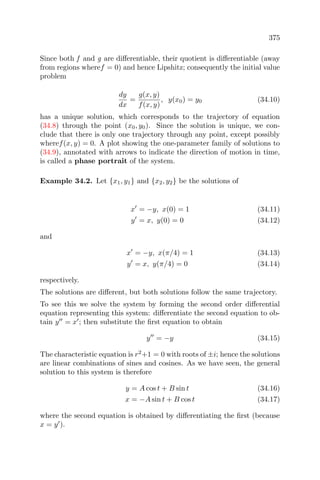 375
Since both f and g are diﬀerentiable, their quotient is diﬀerentiable (away
from regions wheref = 0) and hence Lipshitz; consequently the initial value
problem
dy
dx
=
g(x, y)
f(x, y)
, y(x0) = y0 (34.10)
has a unique solution, which corresponds to the trajectory of equation
(34.8) through the point (x0, y0). Since the solution is unique, we con-
clude that there is only one trajectory through any point, except possibly
wheref(x, y) = 0. A plot showing the one-parameter family of solutions to
(34.9), annotated with arrows to indicate the direction of motion in time,
is called a phase portrait of the system.
Example 34.2. Let {x1, y1} and {x2, y2} be the solutions of
x = −y, x(0) = 1 (34.11)
y = x, y(0) = 0 (34.12)
and
x = −y, x(π/4) = 1 (34.13)
y = x, y(π/4) = 0 (34.14)
respectively.
The solutions are diﬀerent, but both solutions follow the same trajectory.
To see this we solve the system by forming the second order diﬀerential
equation representing this system: diﬀerentiate the second equation to ob-
tain y = x ; then substitute the ﬁrst equation to obtain
y = −y (34.15)
The characteristic equation is r2
+1 = 0 with roots of ±i; hence the solutions
are linear combinations of sines and cosines. As we have seen, the general
solution to this system is therefore
y = A cos t + B sin t (34.16)
x = −A sin t + B cos t (34.17)
where the second equation is obtained by diﬀerentiating the ﬁrst (because
x = y ).
 