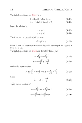 376 LESSON 34. CRITICAL POINTS
The initial conditions for (34.11) give
0 = A cos 0 + B sin 0 = A (34.18)
1 = −A sin 0 + B cos 0 = B (34.19)
hence the solution is
y = sin t (34.20)
x = cos t (34.21)
The trajectory is the unit circle because
x2
+ y2
= 1 (34.22)
for all t, and the solution is the set of all points starting at an angle of 0
from the x axis.
The initial conditions for (34.13), on the other hand, give
0 = A
√
2
2
+ B
√
2
2
(34.23)
1 = −A
√
2
2
+ B
√
2
2
(34.24)
adding the two equations
1 = 2B
√
2
2
= B
√
2 =⇒ B =
1
√
2
=
√
2
2
(34.25)
hence
A = −B = −
√
2
2
(34.26)
which gives a solution of
y = −
√
2
2
cos t +
√
2
2
sin t (34.27)
x =
√
2
2
sin t +
√
2
2
cos t (34.28)
 