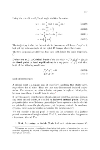 377
Using the cos π/4 =
√
2/2 and angle addition formulas,
y = − cos
π
4
cos t + sin
π
4
sin t (34.29)
= − cos
π
4
+ t (34.30)
x = cos
π
4
sin t + sin
π
4
cos t (34.31)
= sin
π
4
+ t (34.32)
The trajectory is also the the unit circle, because we still have x2
+ y2
= 1,
but not the solution starts at the point 45 degrees above the x-axis.
The two solutions are diﬀerent, but they both follow the same trajectory.
Deﬁnition 34.2. A Critical Point of the system x = f(x, y), y = g(x, y)
(or ﬁxed point or local equilibrium) is a any point (x∗
, y∗
) such that
both of the following conditions
f(x∗
, y∗
) = 0 (34.33)
g(x∗
, y∗
)0 (34.34)
hold simultaneously.
A critical point is a unique kind of trajectory: anything that starts there,
stays there, for all time. They are thus zero-dimensional, isolated trajec-
tories. Furthermore, no other solution can pass through a critical point,
because once there, it would have to stop.1
If there is an open neighborhood about a critical point that does not contain
any other critical points, it is called an isolated critical point. Certain
properties (that we will discuss presently) of linear systems at isolated criti-
cal points determine the global geometry of the phase portrait; for nonlinear
systems, these same properties determine the local geometry.
We will classify a critical point P based on the dynamics of a particle
placed in some small neighborhood N of P, and observe what happens as
t increases. We call P a
1. Sink, Attractor, or Stable Node if all such points move toward P;
1This does not prevent critical points from being limit points of solutions (ast → ±∞)
and thus appearing to be part of another trajectory but this is an artifact of how we
draw phase portraits.
 