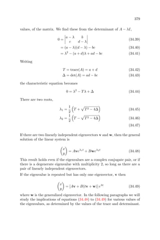 379
values, of the matrix. We ﬁnd these from the determinant of A − λI,
0 =
a − λ b
c d − λ
(34.39)
= (a − λ)(d − λ) − bc (34.40)
= λ2
− (a + d)λ + ad − bc (34.41)
Writing
T = trace(A) = a + d (34.42)
∆ = det(A) = ad − bc (34.43)
the characteristic equation becomes
0 = λ2
− Tλ + ∆ (34.44)
There are two roots,
λ1 =
1
2
T + T2 − 4∆ (34.45)
λ2 =
1
2
T − T2 − 4∆ (34.46)
(34.47)
If there are two linearly independent eigenvectors v and w, then the general
solution of the linear system is
x
y
= Aveλ1t
+ Bweλ2t
(34.48)
This result holds even if the eigenvalues are a complex conjugate pair, or if
there is a degenerate eigenvalue with multiplicity 2, so long as there are a
pair of linearly independent eigenvectors.
If the eigenvalue is repeated but has only one eigenvector, v then
x
y
= [Av + B(tv + w)] eλt
(34.49)
where w is the generalized eigenvector. In the following paragraphs we will
study the implications of equations (34.48) to (34.49) for various values of
the eigenvalues, as determined by the values of the trace and determinant.
 
