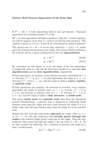 381
Distinct Real Nonzero Eigenvalues of the Same Sign
If T2
> 4∆ > 0 both eigenvalues will be real and distinct. Repeated
eigenvalues are excluded because T2
= 4∆.
IfT > 0, both eigenvalues will both be positive, while if T < 0 both eigenval-
ues will be negative (note that T = 0 does not fall into this category). The
solution is given by (34.48); A and B are determined by initial conditions.
The special case A = B = 0 occurs only whenx(t0) = y(t0) = 0, which
gives the isolated critical point at the origin. For nonzero initial conditions,
the solution will be a linear combination of the two eigensolutions
y1 = veλ1t
(34.50)
y2 = weλ2t
(34.51)
By convention we will choose λ1 to be the larger of the two eigenvalues
in magnitude; then we will call the directions parallel to v and vthe fast
eigendirection and the slow eigendirection, respectively.
If both eigenvalues are positive, every solution becomes unbounded as t →
∞ (because eλit
→ ∞ as t → ∞) and approaches the origin as t → −∞
(because eλit
→ 0 as t → −∞), and the origin is called a source, repellor,
or unstable node.
If both eigenvalues are negative, the situation is reversed: every solution
approaches the origin in positive time, as t → ∞, because eλit
→ 0 as
t → ∞, and diverges in negative time as t → −∞ (because eλit
→ ∞ at
t → −∞), and the origin is called a sink, attractor, or stable node.
The names stable node and unstable node arise from the dynamical
systems interpretation: a particle that is displaced an arbitrarily small
distance away from the origin will move back towards the origin if it is a
stable node, and will move further away from the origin if it is an unstable
node.
Despite the fact that the trajectories approach the origin either as t →
∞ or t → −∞, the only trajectory that actually passes through the
origin is the isolated (single point) trajectory at the origin. Thus the only
trajectory that passes through the origin is the one with A = B = 0. To
see this consider the following. For a solution to intersect the origin at a
time t would require
Aveλ1t
+ Bweλ2t
= 0 (34.52)
 