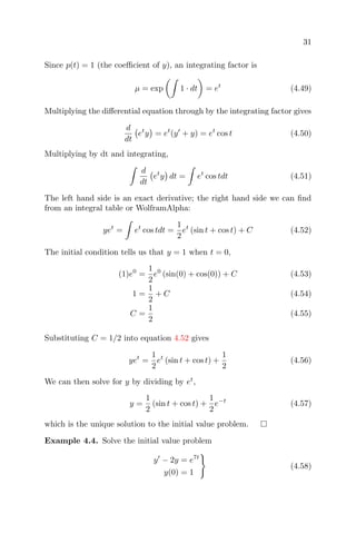 31
Since p(t) = 1 (the coeﬃcient of y), an integrating factor is
µ = exp 1 · dt = et
(4.49)
Multiplying the diﬀerential equation through by the integrating factor gives
d
dt
et
y = et
(y + y) = et
cos t (4.50)
Multiplying by dt and integrating,
d
dt
et
y dt = et
cos tdt (4.51)
The left hand side is an exact derivative; the right hand side we can ﬁnd
from an integral table or WolframAlpha:
yet
= et
cos tdt =
1
2
et
(sin t + cos t) + C (4.52)
The initial condition tells us that y = 1 when t = 0,
(1)e0
=
1
2
e0
(sin(0) + cos(0)) + C (4.53)
1 =
1
2
+ C (4.54)
C =
1
2
(4.55)
Substituting C = 1/2 into equation 4.52 gives
yet
=
1
2
et
(sin t + cos t) +
1
2
(4.56)
We can then solve for y by dividing by et
,
y =
1
2
(sin t + cos t) +
1
2
e−t
(4.57)
which is the unique solution to the initial value problem.
Example 4.4. Solve the initial value problem
y − 2y = e7t
y(0) = 1
(4.58)
 