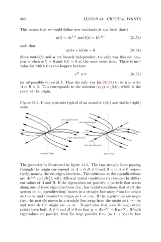 382 LESSON 34. CRITICAL POINTS
This means that we could deﬁne new constants at any ﬁxed time t
a(t) = Aeλ1t
and b(t) = Beλ2t
(34.53)
such that
a(t)v + b(t)w = 0 (34.54)
Since mathbfv and w are linearly independent, the only way this can hap-
pen is when a(t) = 0 and b(t) = 0 at the same same time. There is no t
value for which this can happen because
eλt
= 0 (34.55)
for all possible values of λ. Thus the only way for (34.54) to be true is for
A = B = 0. This corresponds to the solution (x, y) = (0, 0), which is the
point at the origin.
Figure 34.3: Phase portraits typical of an unstable (left) and stable (right)
node.
fast eigendirection
slow eigendirection
slow eigendirection
fast eigendirection
Unstable Node Stable Node
The geometry is illustrated in ﬁgure 34.3. The two straight lines passing
through the origin correspond to A = 0, B = 0 and B = 0, A = 0 respec-
tively, namely the two eigendirections. The solutions on the eigendirections
are Aeλ1t
and Beλ
2 t, with diﬀerent initial conditions represented by diﬀer-
ent values of A and B. If the eigenvalues are positive, a particle that starts
along one of these eigendirections (i.e., has initial conditions that start the
system on an eigendirection) moves in a straight line away from the origin
as t → ∞ and towards the origin as t → −∞. If the eigenvalues are nega-
tive, the particle moves in a straight line away from the origin as t → −∞
and towards the origin ast → ∞. Trajectories that pass through other
points have both A = 0 and B = 0 so that y = Aveλ1t
+ Bweλ2t
. If both
eigenvalues are positive, then for large positive time (as t → ∞) the fast
 