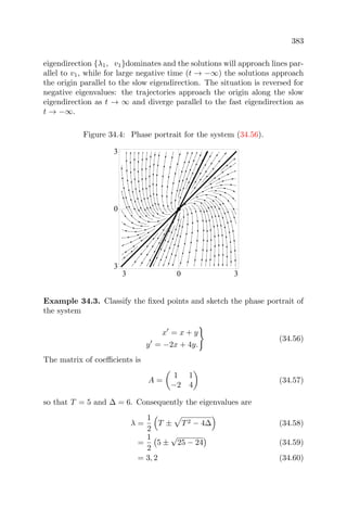 383
eigendirection {λ1, v1}dominates and the solutions will approach lines par-
allel to v1, while for large negative time (t → −∞) the solutions approach
the origin parallel to the slow eigendirection. The situation is reversed for
negative eigenvalues: the trajectories approach the origin along the slow
eigendirection as t → ∞ and diverge parallel to the fast eigendirection as
t → −∞.
Figure 34.4: Phase portrait for the system (34.56).
3 0 3
3
0
3
Example 34.3. Classify the ﬁxed points and sketch the phase portrait of
the system
x = x + y
y = −2x + 4y.
(34.56)
The matrix of coeﬃcients is
A =
1 1
−2 4
(34.57)
so that T = 5 and ∆ = 6. Consequently the eigenvalues are
λ =
1
2
T ± T2 − 4∆ (34.58)
=
1
2
5 ±
√
25 − 24 (34.59)
= 3, 2 (34.60)
 